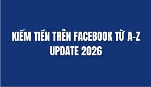 KIẾM TIỀN TRÊN FACEBOOK TỪ A – Z UPDATE 2026